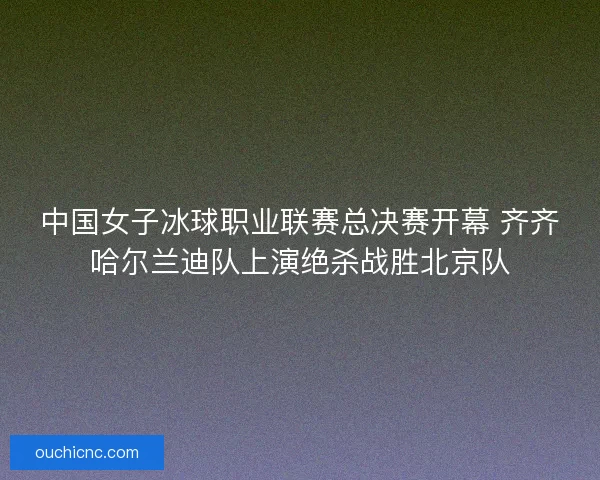 中国女子冰球职业联赛总决赛开幕 齐齐哈尔兰迪队上演绝杀战胜北京队