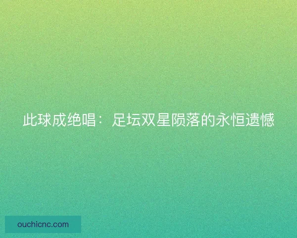 此球成绝唱：足坛双星陨落的永恒遗憾