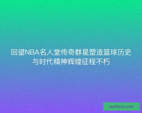 回望NBA名人堂传奇群星塑造篮球历史与时代精神辉煌征程不朽
