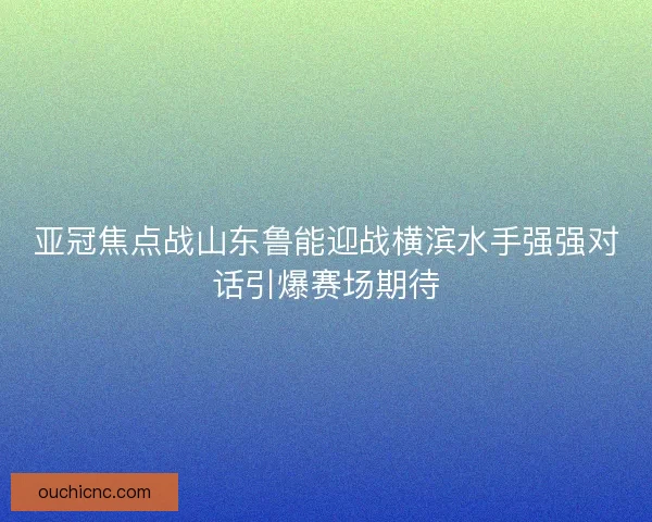 亚冠焦点战山东鲁能迎战横滨水手强强对话引爆赛场期待