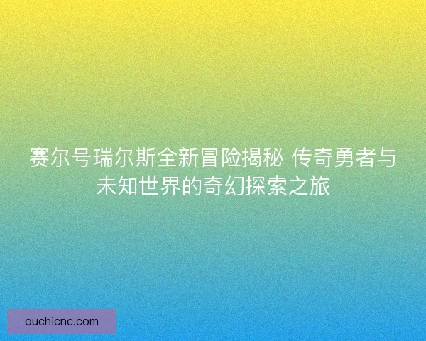 赛尔号瑞尔斯全新冒险揭秘 传奇勇者与未知世界的奇幻探索之旅