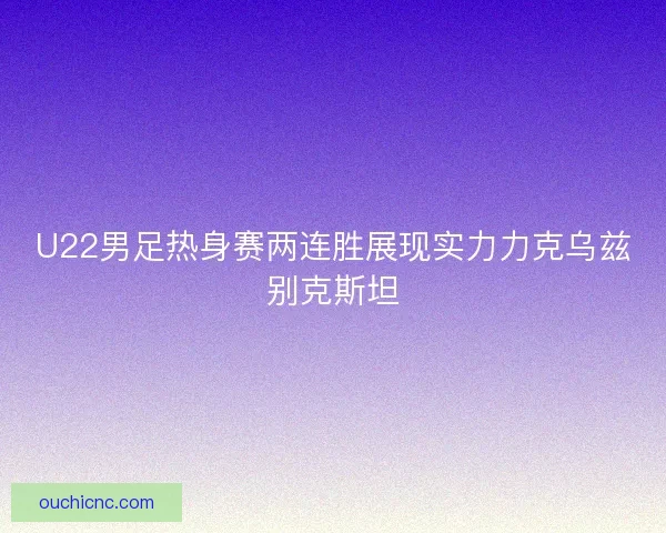 U22男足热身赛两连胜展现实力力克乌兹别克斯坦