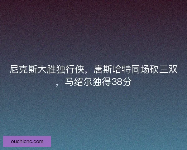 尼克斯大胜独行侠，唐斯哈特同场砍三双，马绍尔独得38分