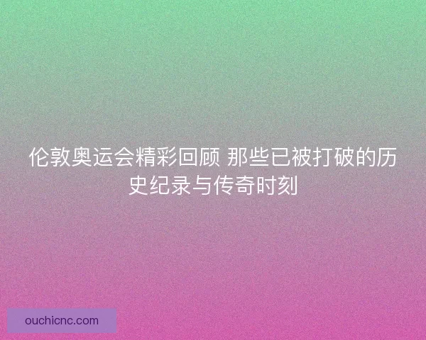 伦敦奥运会精彩回顾 那些已被打破的历史纪录与传奇时刻