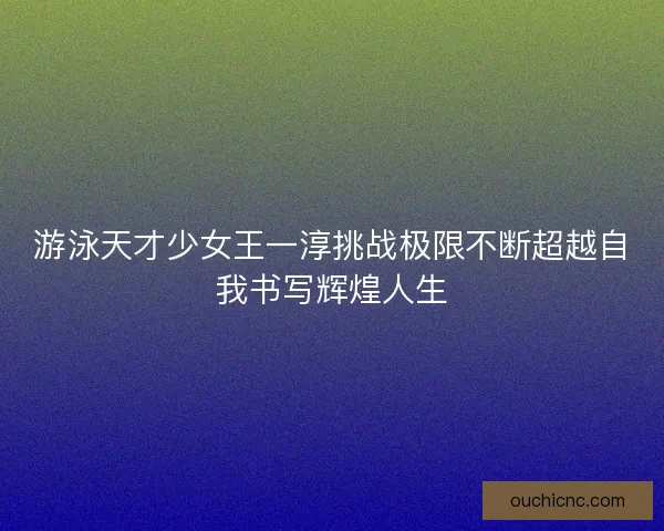 游泳天才少女王一淳挑战极限不断超越自我书写辉煌人生