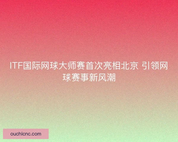 ITF国际网球大师赛首次亮相北京 引领网球赛事新风潮