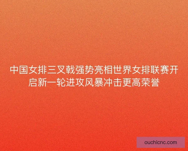 中国女排三叉戟强势亮相世界女排联赛开启新一轮进攻风暴冲击更高荣誉