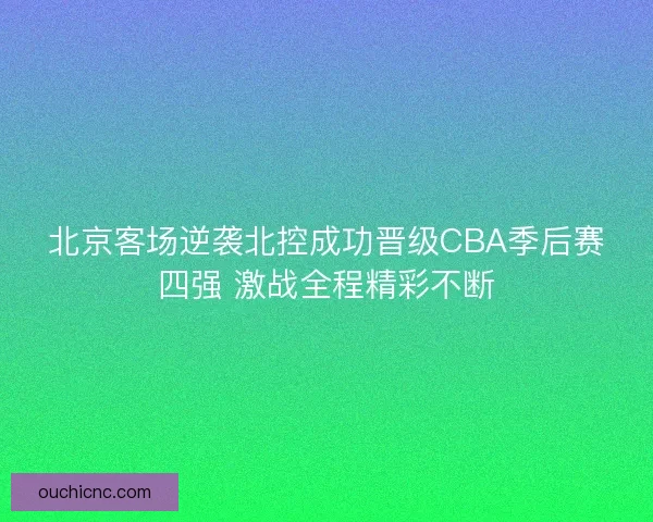北京客场逆袭北控成功晋级CBA季后赛四强 激战全程精彩不断 北京客场逆袭北控成功晋级CBA季后赛四强 激战全程精彩不断