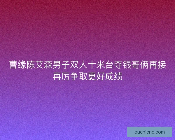 曹缘陈艾森男子双人十米台夺银哥俩再接再厉争取更好成绩 曹缘陈艾森男子双人十米台夺银哥俩再接再厉争取更好成绩
