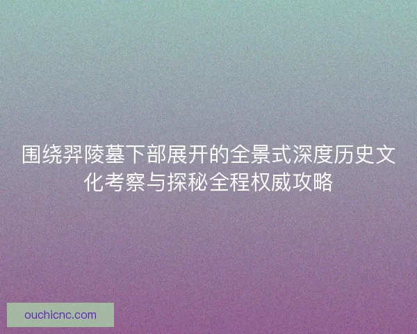 围绕羿陵墓下部展开的全景式深度历史文化考察与探秘全程权威攻略