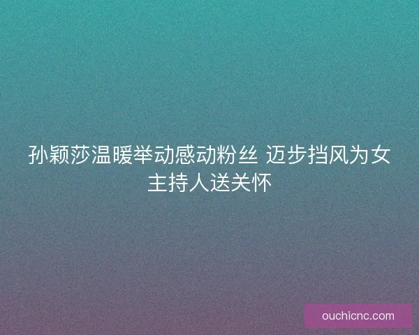 孙颖莎温暖举动感动粉丝 迈步挡风为女主持人送关怀