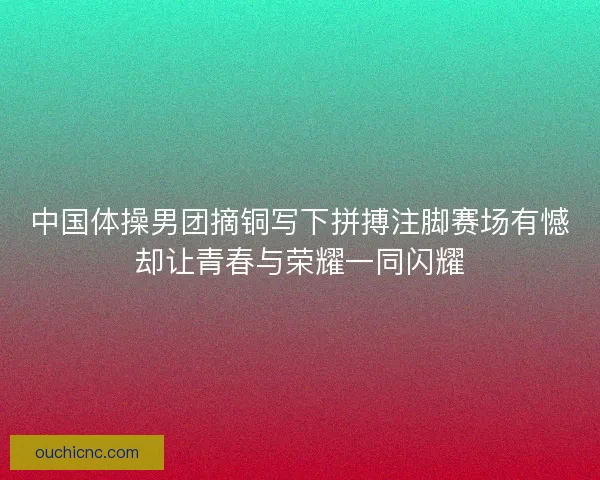 中国体操男团摘铜写下拼搏注脚赛场有憾却让青春与荣耀一同闪耀