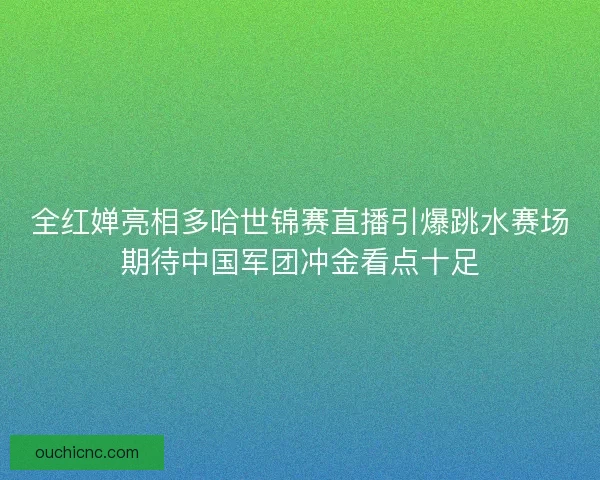 全红婵亮相多哈世锦赛直播引爆跳水赛场期待中国军团冲金看点十足