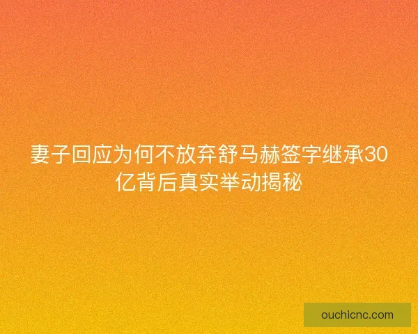 妻子回应为何不放弃舒马赫签字继承30亿背后真实举动揭秘
