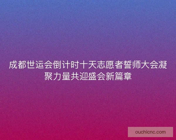 成都世运会倒计时十天志愿者誓师大会凝聚力量共迎盛会新篇章