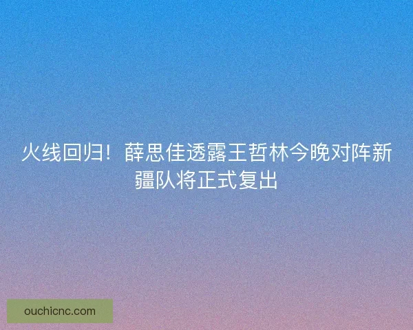 火线回归！薛思佳透露王哲林今晚对阵新疆队将正式复出