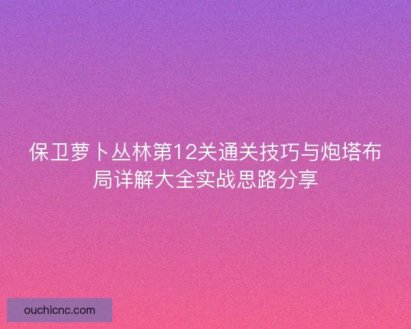 保卫萝卜丛林第12关通关技巧与炮塔布局详解大全实战思路分享 保卫萝卜丛林第12关通关技巧与炮塔布局详解大全实战思路分享
