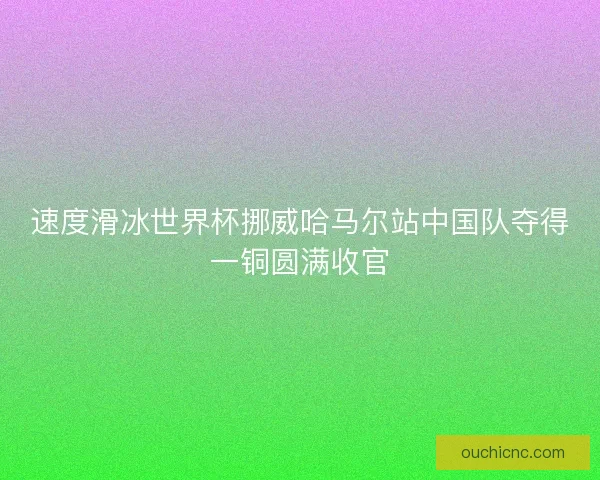 速度滑冰世界杯挪威哈马尔站中国队夺得一铜圆满收官