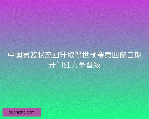 中国男篮状态回升取得世预赛第四窗口期开门红力争晋级 中国男篮状态回升取得世预赛第四窗口期开门红力争晋级
