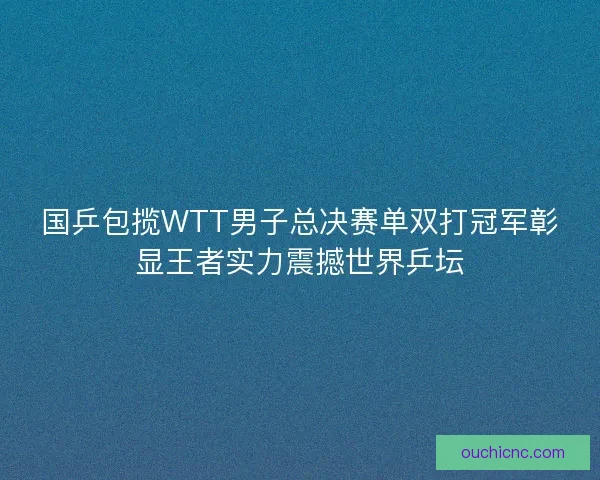 国乒包揽WTT男子总决赛单双打冠军彰显王者实力震撼世界乒坛 国乒包揽WTT男子总决赛单双打冠军彰显王者实力震撼世界乒坛