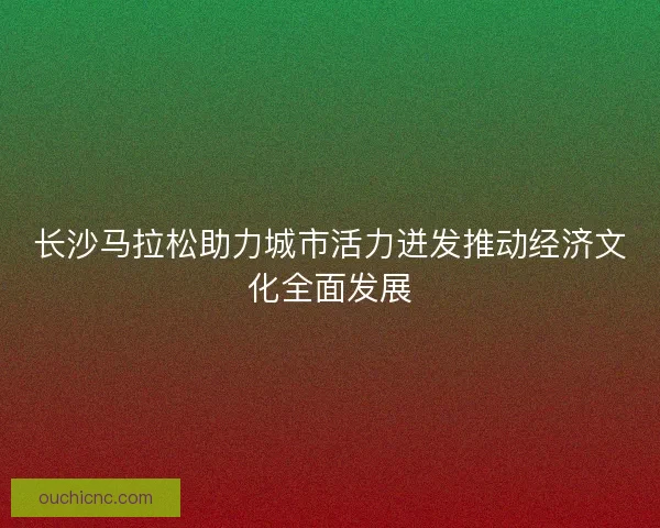 长沙马拉松助力城市活力迸发推动经济文化全面发展