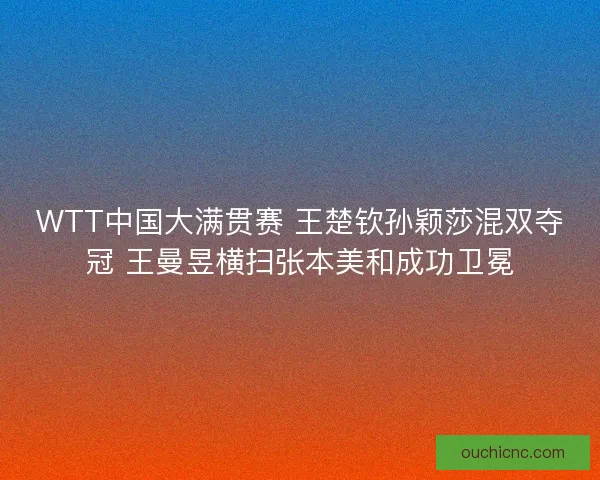WTT中国大满贯赛 王楚钦孙颖莎混双夺冠 王曼昱横扫张本美和成功卫冕