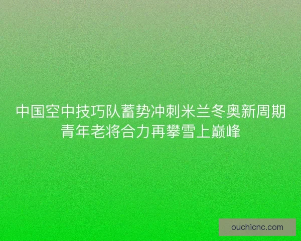 中国空中技巧队蓄势冲刺米兰冬奥新周期青年老将合力再攀雪上巅峰