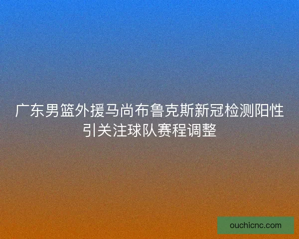 广东男篮外援马尚布鲁克斯新冠检测阳性引关注球队赛程调整