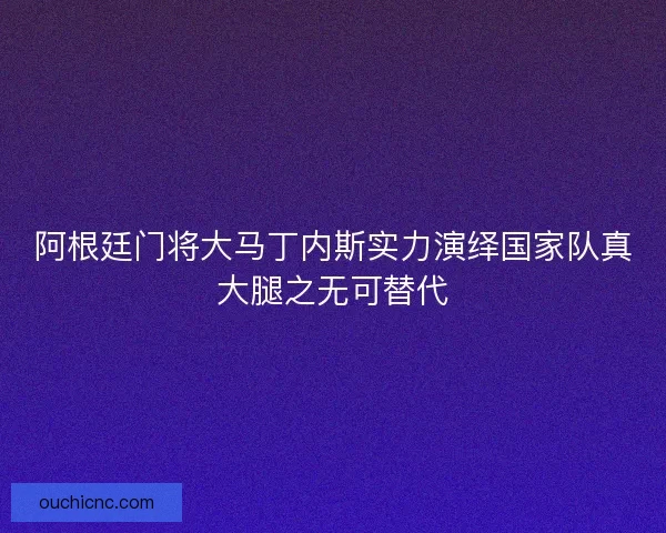 阿根廷门将大马丁内斯实力演绎国家队真大腿之无可替代