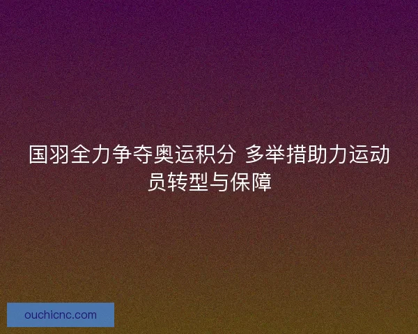 国羽全力争夺奥运积分 多举措助力运动员转型与保障
