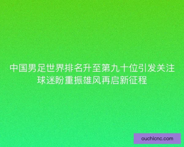 中国男足世界排名升至第九十位引发关注球迷盼重振雄风再启新征程