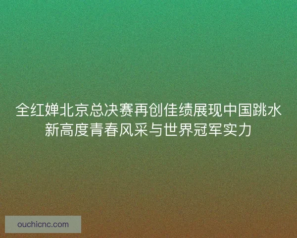 全红婵北京总决赛再创佳绩展现中国跳水新高度青春风采与世界冠军实力 全红婵北京总决赛再创佳绩展现中国跳水新高度青春风采与世界冠军实力