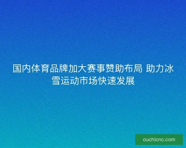 国内体育品牌加大赛事赞助布局 助力冰雪运动市场快速发展